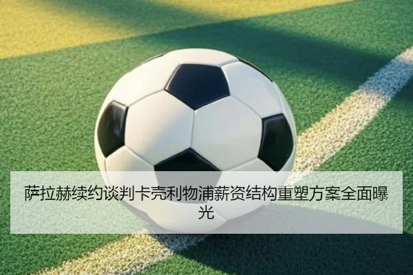 萨拉赫续约谈判卡壳利物浦薪资结构重塑方案全面曝光（mksport）