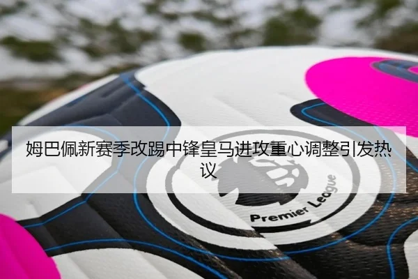 姆巴佩新赛季改踢中锋皇马进攻重心调整引发热议（mksport）