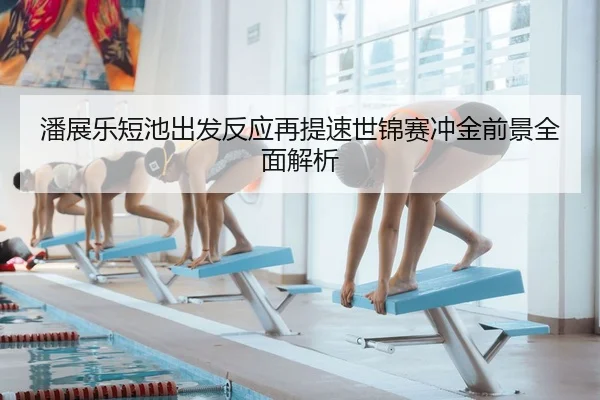 潘展乐短池出发反应再提速世锦赛冲金前景全面解析（mksport）