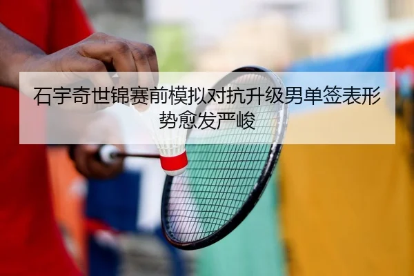 石宇奇世锦赛前模拟对抗升级男单签表形势愈发严峻（mksport）