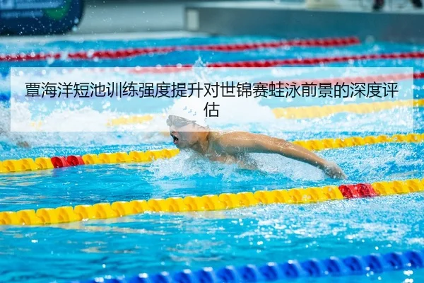 覃海洋短池训练强度提升对世锦赛蛙泳前景的深度评估（mksport）