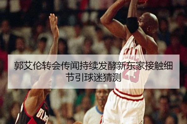 郭艾伦转会传闻持续发酵新东家接触细节引球迷猜测（mksport）